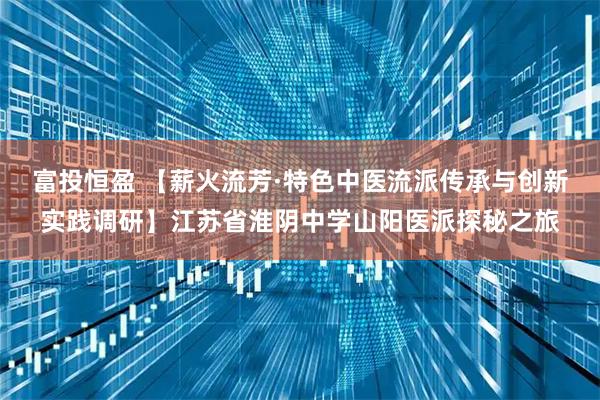 富投恒盈 【薪火流芳·特色中医流派传承与创新实践调研】江苏省淮阴中学山阳医派探秘之旅
