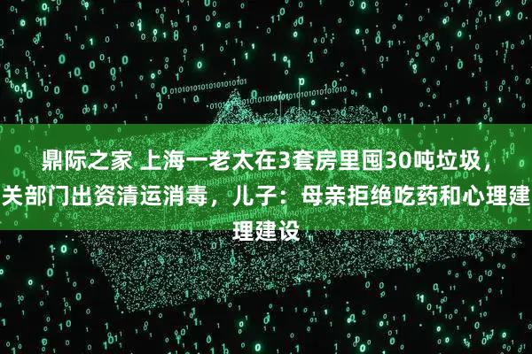 鼎际之家 上海一老太在3套房里囤30吨垃圾，相关部门出资清运消毒，儿子：母亲拒绝吃药和心理建设