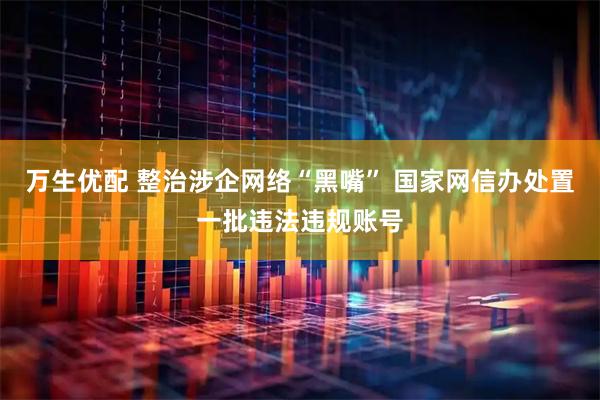 万生优配 整治涉企网络“黑嘴” 国家网信办处置一批违法违规账号