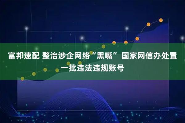富邦速配 整治涉企网络“黑嘴” 国家网信办处置一批违法违规账号