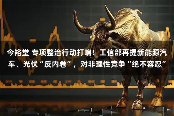 今裕堂 专项整治行动打响！工信部再提新能源汽车、光伏“反内卷”，对非理性竞争“绝不容忍”