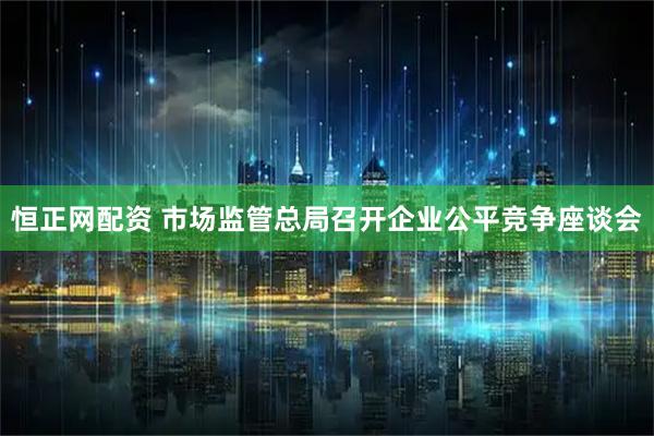 恒正网配资 市场监管总局召开企业公平竞争座谈会