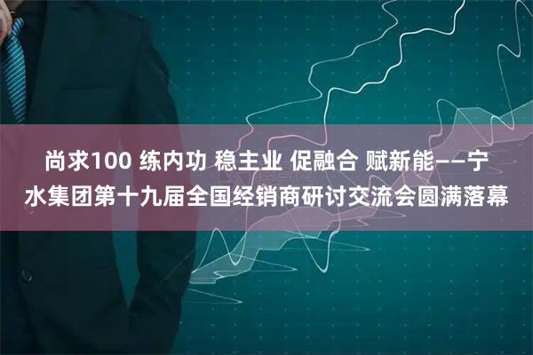 尚求100 练内功 稳主业 促融合 赋新能——宁水集团第十九届全国经销商研讨交流会圆满落幕