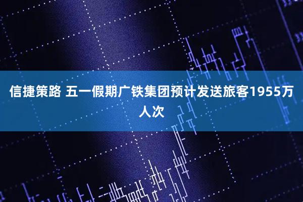 信捷策路 五一假期广铁集团预计发送旅客1955万人次