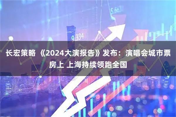 长宏策略 《2024大演报告》发布：演唱会城市票房上 上海持续领跑全国