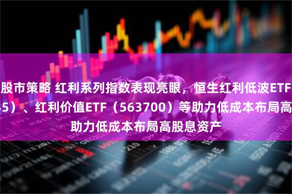 股市策略 红利系列指数表现亮眼，恒生红利低波ETF（159545）、红利价值ETF（563700）等助力低成本布局高股息资产