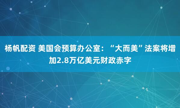杨帆配资 美国会预算办公室：“大而美”法案将增加2.8万亿美元财政赤字