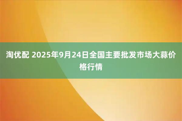 淘优配 2025年9月24日全国主要批发市场大蒜价格行情