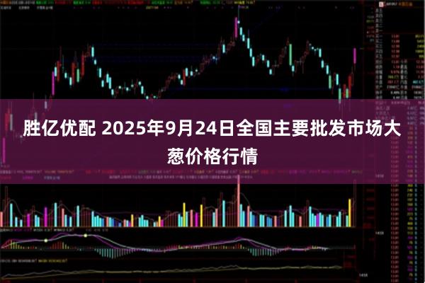 胜亿优配 2025年9月24日全国主要批发市场大葱价格行情