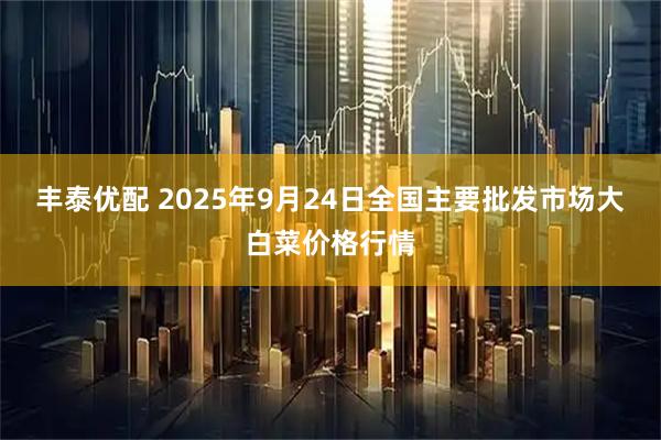 丰泰优配 2025年9月24日全国主要批发市场大白菜价格行情