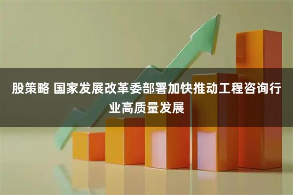 股策略 国家发展改革委部署加快推动工程咨询行业高质量发展
