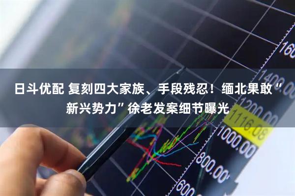 日斗优配 复刻四大家族、手段残忍！缅北果敢“新兴势力”徐老发案细节曝光