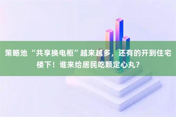 策略池 “共享换电柜”越来越多，还有的开到住宅楼下！谁来给居民吃颗定心丸？