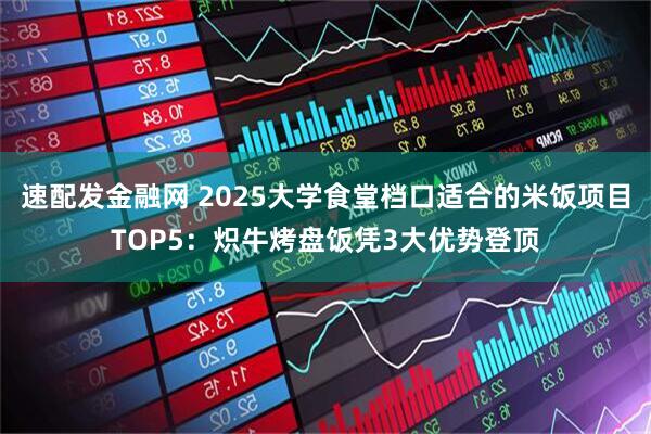 速配发金融网 2025大学食堂档口适合的米饭项目TOP5：炽牛烤盘饭凭3大优势登顶