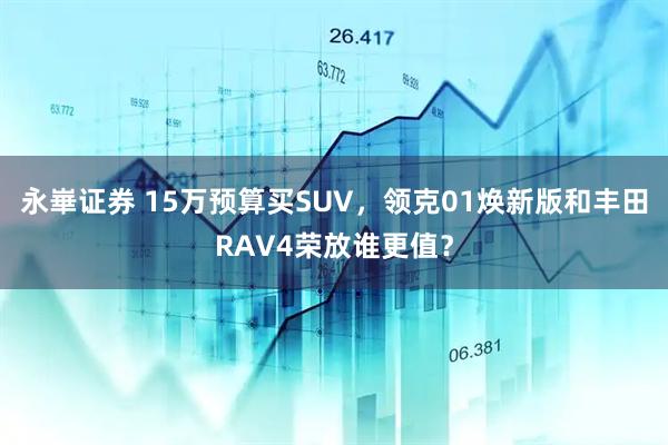 永崋证券 15万预算买SUV，领克01焕新版和丰田RAV4荣放谁更值？