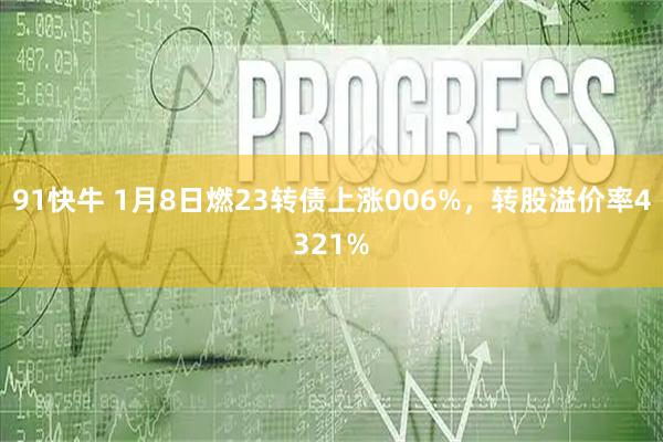 91快牛 1月8日燃23转债上涨006%，转股溢价率4321%