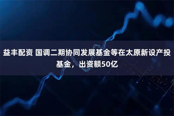 益丰配资 国调二期协同发展基金等在太原新设产投基金，出资额50亿