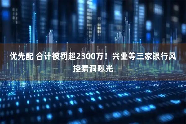 优先配 合计被罚超2300万！兴业等三家银行风控漏洞曝光