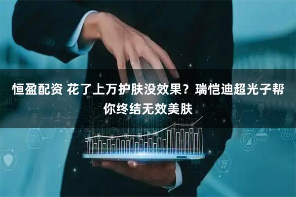 恒盈配资 花了上万护肤没效果？瑞恺迪超光子帮你终结无效美肤