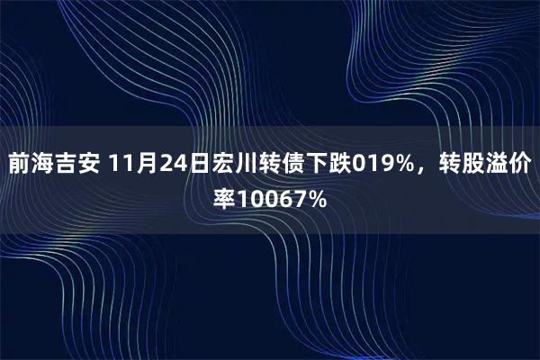 前海吉安 11月24日宏川转债下跌019%，转股溢价率10067%