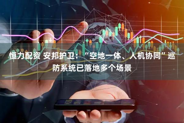 恒力配资 安邦护卫：“空地一体、人机协同”巡防系统已落地多个场景