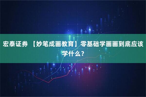 宏泰证券 【妙笔成画教育】零基础学画画到底应该学什么？