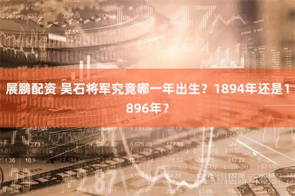 展鵬配资 吴石将军究竟哪一年出生？1894年还是1896年？