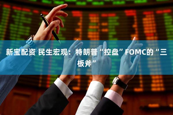 新宝配资 民生宏观：特朗普“控盘”FOMC的“三板斧”