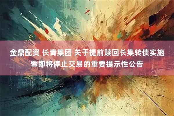 金鼎配资 长青集团 关于提前赎回长集转债实施暨即将停止交易的重要提示性公告