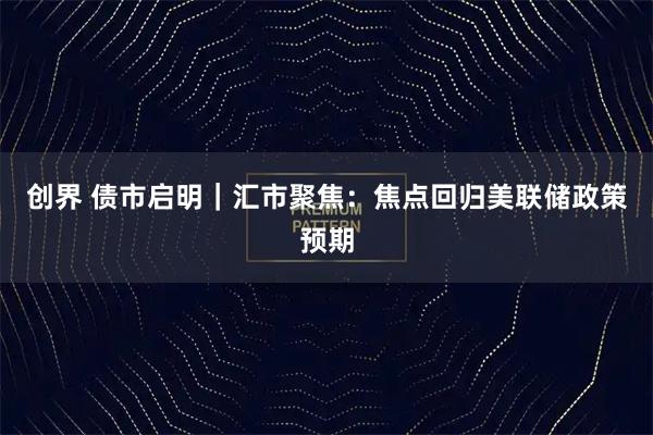 创界 债市启明｜汇市聚焦：焦点回归美联储政策预期