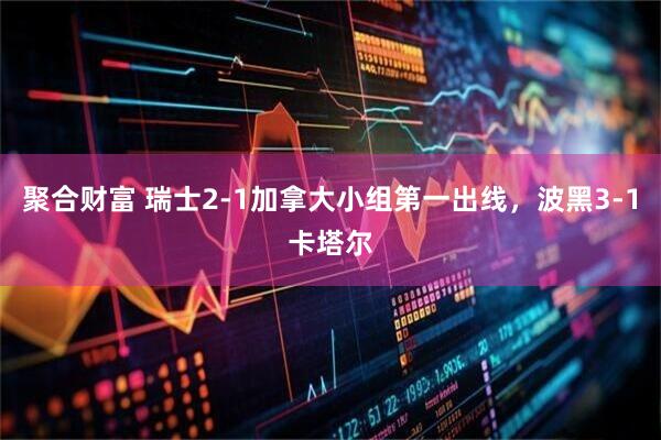 聚合财富 瑞士2-1加拿大小组第一出线，波黑3-1卡塔尔