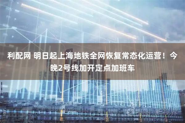 利配网 明日起上海地铁全网恢复常态化运营！今晚2号线加开定点加班车